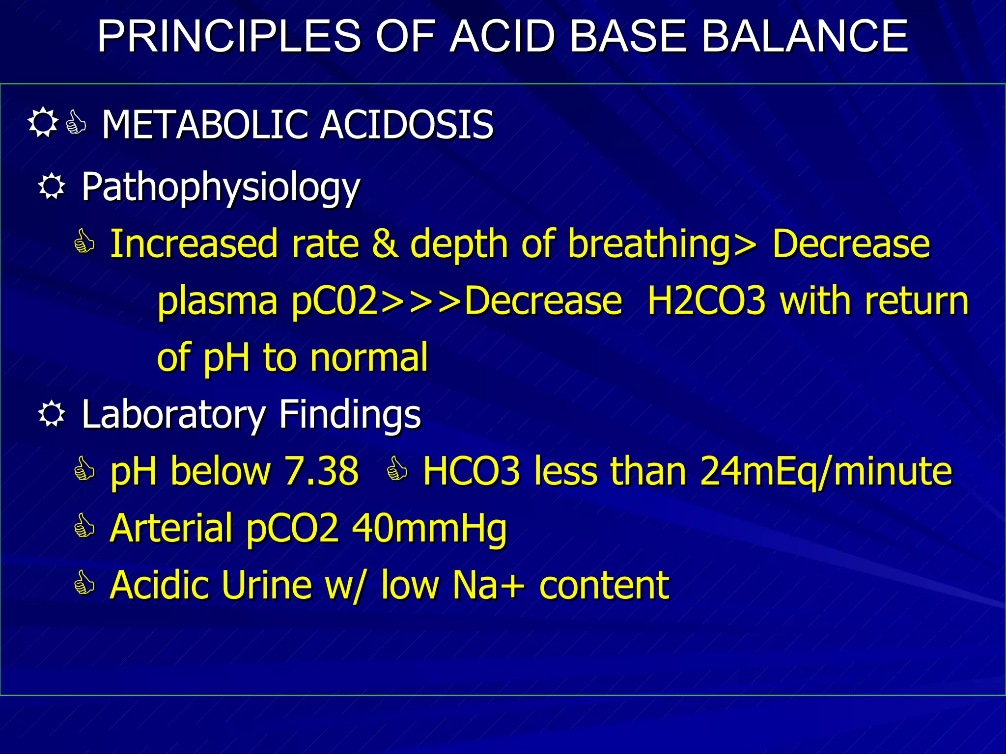 PRINCIPLES OF ACID BASE BALANCE     METABOLIC ACIDOSIS    Pathophysiology    Increased rate & depth of breathing> Decrease plasma pC02>>>Decrease  H2CO3 with return of pH to normal    Laboratory Findings    pH below 7.38    HCO3 less than 24mEq/minute    Arterial pCO2 40mmHg    Acidic Urine w/ low Na+ content 