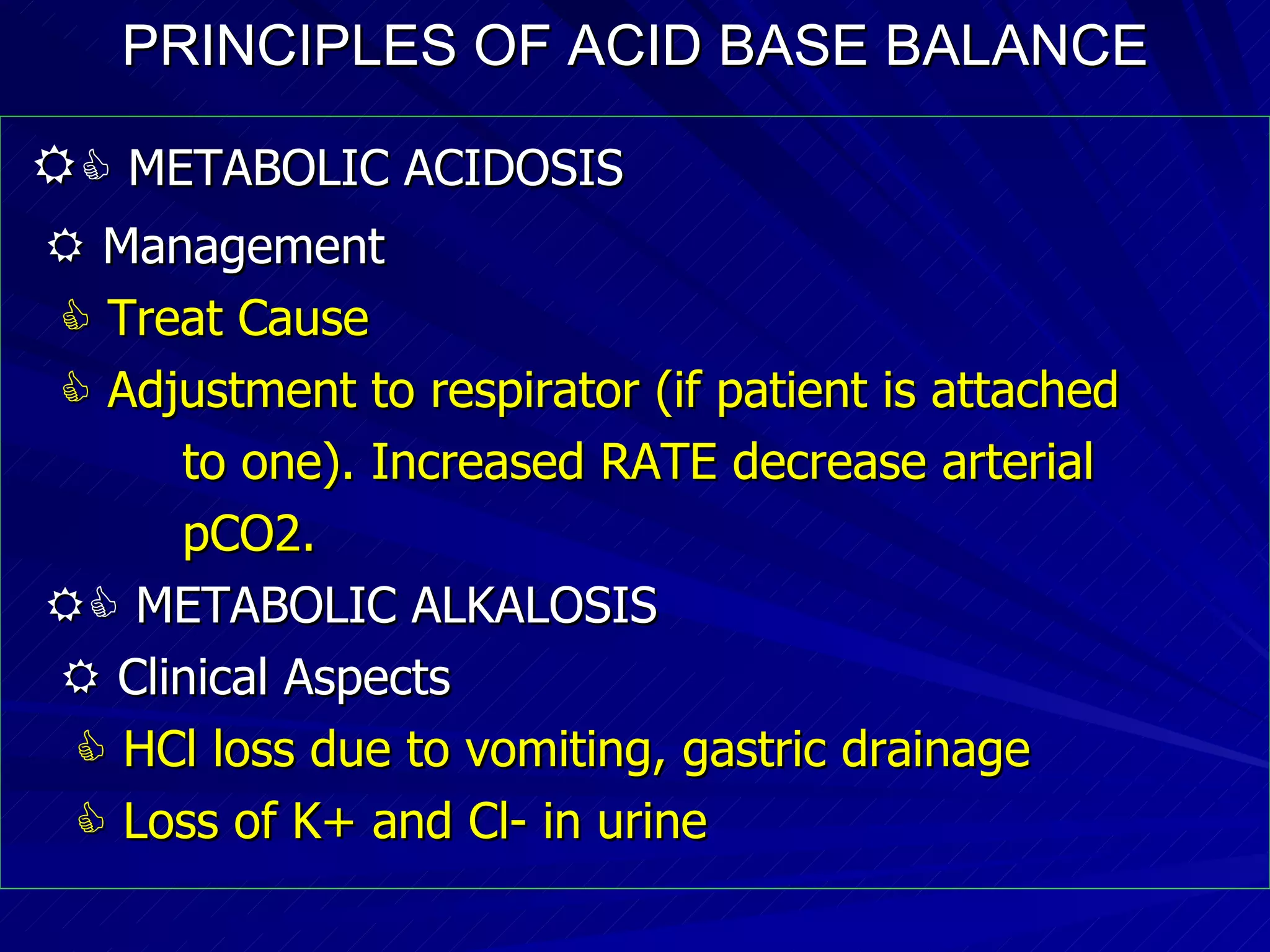 PRINCIPLES OF ACID BASE BALANCE     METABOLIC ACIDOSIS    Management    Treat Cause    Adjustment to respirator (if patient is attached to one). Increased RATE decrease arterial pCO2.    METABOLIC ALKALOSIS    Clinical Aspects    HCl loss due to vomiting, gastric drainage    Loss of K+ and Cl- in urine 