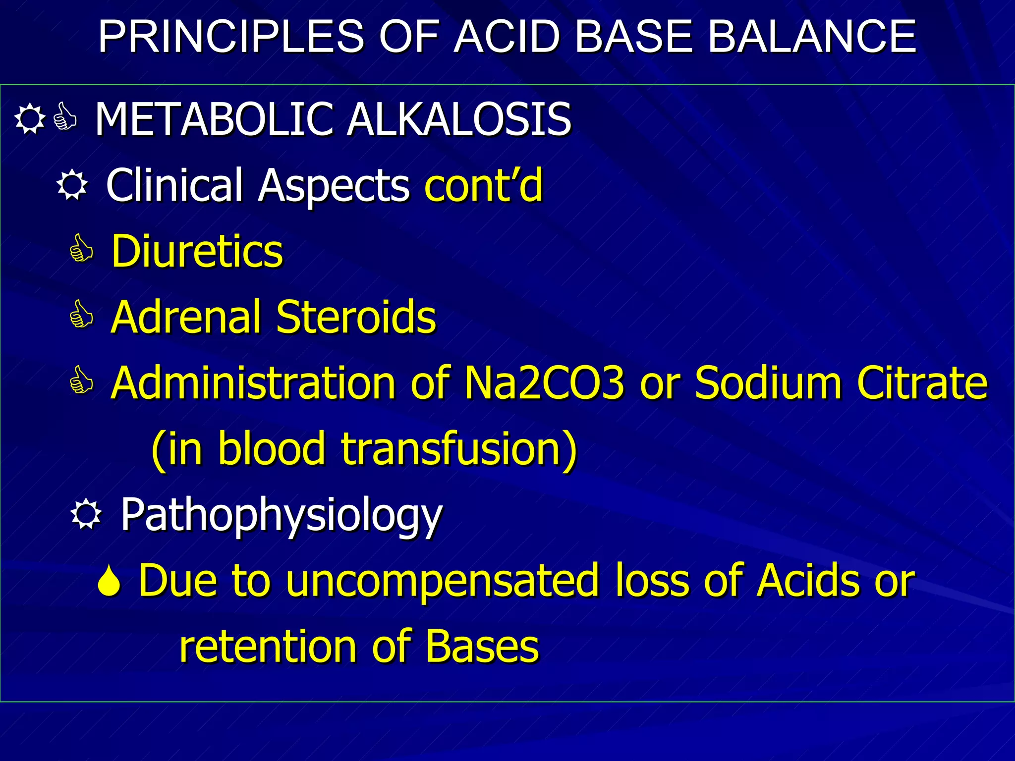 PRINCIPLES OF ACID BASE BALANCE    METABOLIC ALKALOSIS    Clinical Aspects  cont’d    Diuretics     Adrenal Steroids    Administration of Na2CO3 or Sodium Citrate (in blood transfusion)‏    Pathophysiology    Due to uncompensated loss of Acids or  retention of Bases 