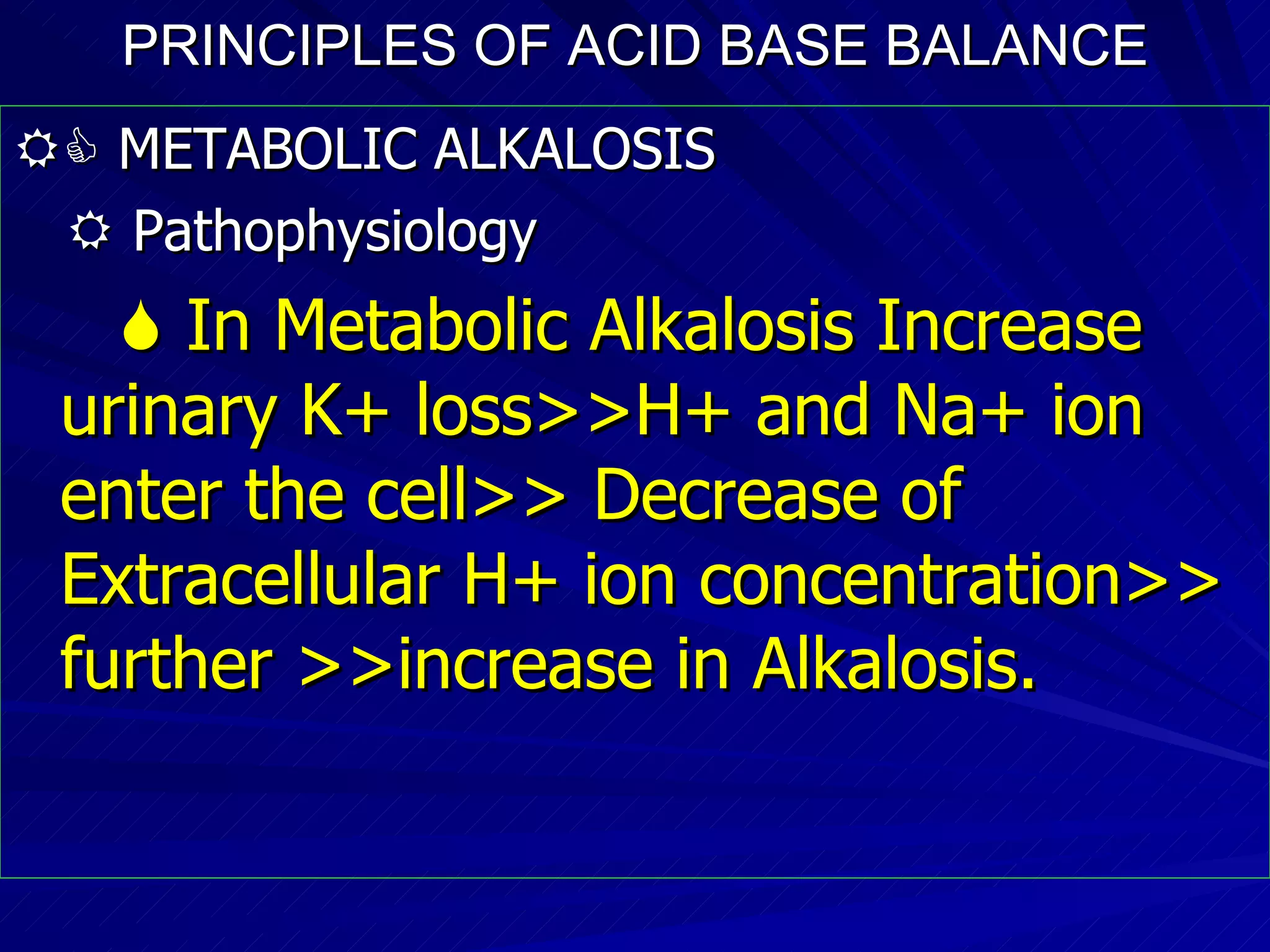 PRINCIPLES OF ACID BASE BALANCE    METABOLIC ALKALOSIS    Pathophysiology    In Metabolic Alkalosis Increase urinary K+ loss>>H+ and Na+ ion enter the cell>> Decrease of Extracellular H+ ion concentration>> further >>increase in Alkalosis. 