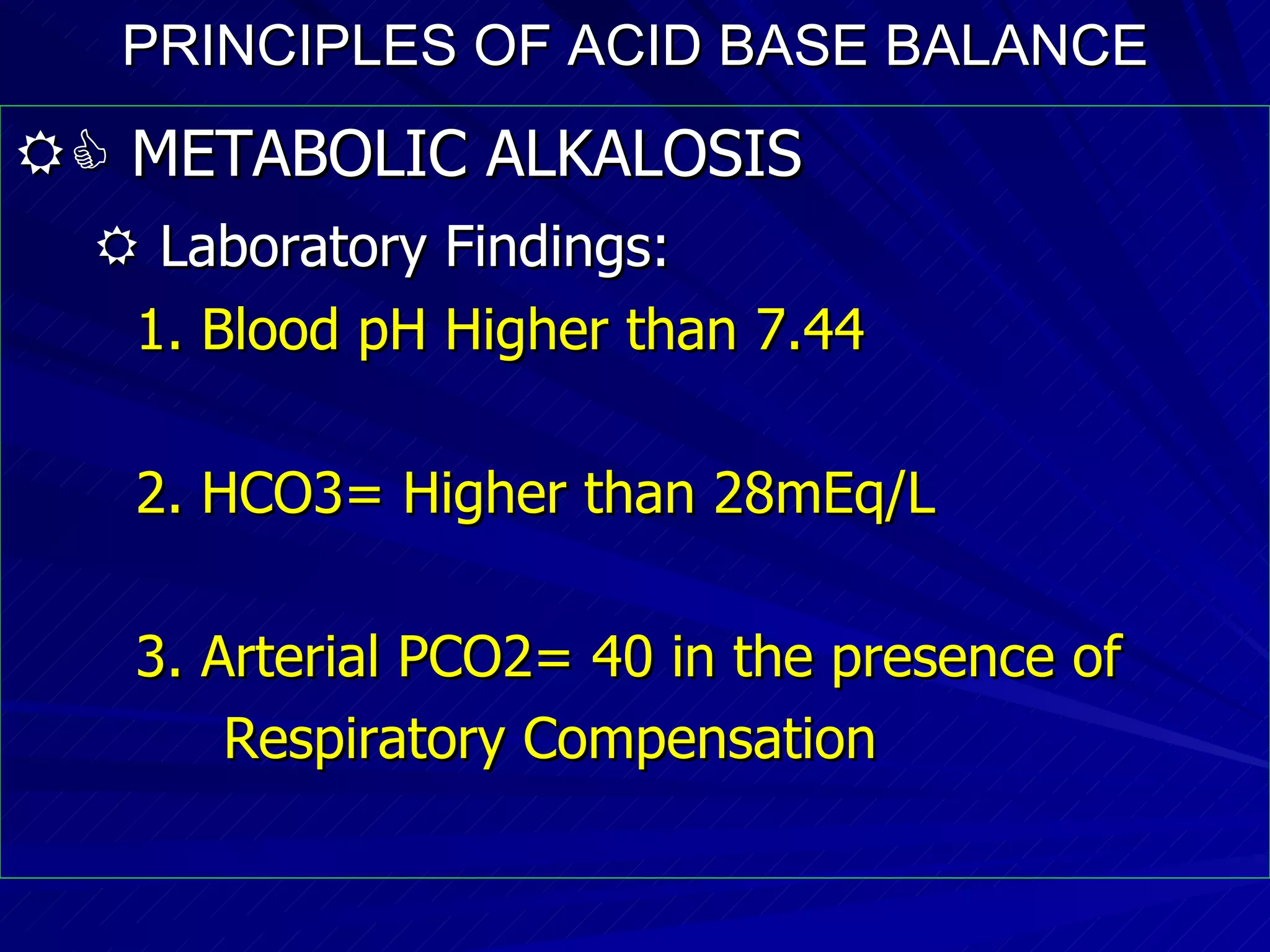 PRINCIPLES OF ACID BASE BALANCE    METABOLIC ALKALOSIS    Laboratory Findings:   1. Blood pH Higher than 7.44 2. HCO3= Higher than 28mEq/L  3. Arterial PCO2= 40 in the presence of  Respiratory Compensation 