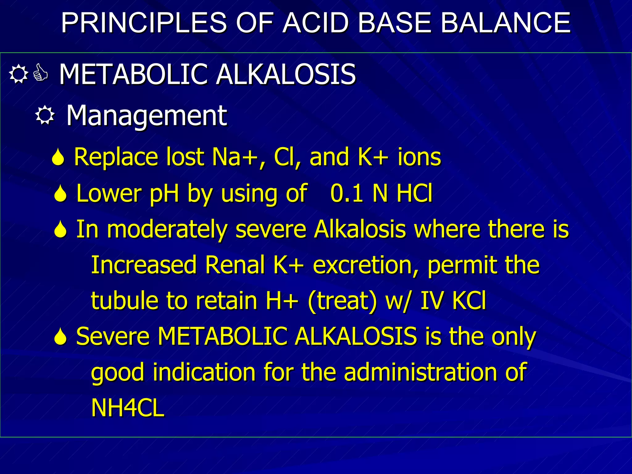 PRINCIPLES OF ACID BASE BALANCE    METABOLIC ALKALOSIS    Management    Replace lost Na+, Cl, and K+ ions    Lower pH by using of  0.1 N HCl    In moderately severe Alkalosis where there is Increased Renal K+ excretion, permit the  tubule to retain H+ (treat) w/ IV KCl    Severe METABOLIC ALKALOSIS is the only good indication for the administration of  NH4CL 