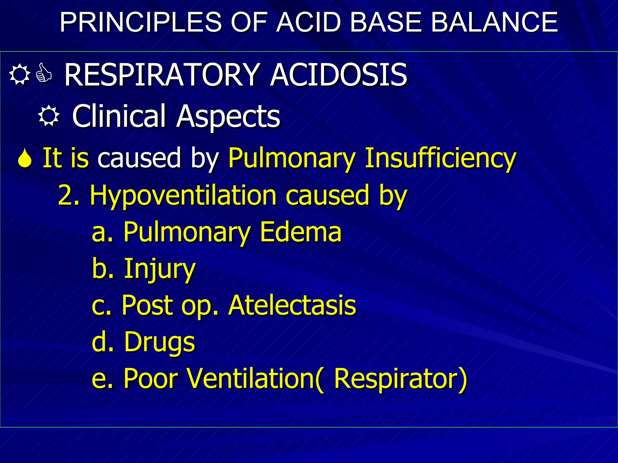 PRINCIPLES OF ACID BASE BALANCE    RESPIRATORY ACIDOSIS    Clinical Aspects    It is  caused by  Pulmonary Insufficiency 2. Hypoventilation caused by a. Pulmonary Edema b. Injury  c. Post op. Atelectasis  d. Drugs e. Poor Ventilation( Respirator)‏ 