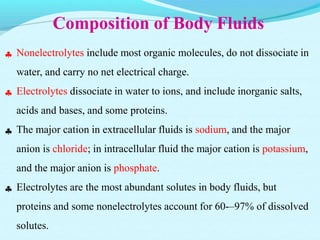 Composition of Body Fluids




Nonelectrolytes include most organic molecules, do not dissociate in
water, and carry no net electrical charge.
Electrolytes dissociate in water to ions, and include inorganic salts,
acids and bases, and some proteins.
The major cation in extracellular fluids is sodium, and the major
anion is chloride; in intracellular fluid the major cation is potassium,
and the major anion is phosphate.
Electrolytes are the most abundant solutes in body fluids, but
proteins and some nonelectrolytes account for 60-–97% of dissolved
solutes.
 