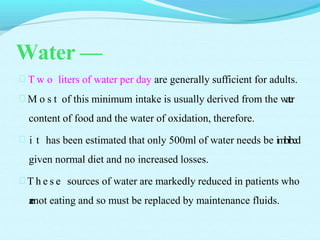 Water —
 T w o liters of water per day are generally sufficient for adults.
 M o s t of this minimum intake is usually derived from the water
content of food and the water of oxidation, therefore.
 i t has been estimated that only 500ml of water needs be imbibed
given normal diet and no increased losses.
 T h e s e sources of water are markedly reduced in patients who
arenot eating and so must be replaced by maintenance fluids.
 