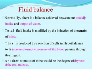 Fluid balance
Normally, there is a balance achieved between our totaldaily
intake and output of water.
 To t a l fluid intake is modified by the induction of thesensation
of thirst.
 T h i s is produced by a reaction of cells in Hypothalamus
to theincreased osmotic pressure of the blood passing through
this region.
Another stimulus of thirst would be the degree ofdryness
of the oral mucosa.
 