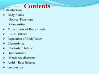 ContentsIntroduction
 Body Fluids
Source Functions
Composition
 Movements of Body Fluids
 Fluid Balance
 Regulation of Body Water
 Electrolytes
 Electrolyte balance
 Homeostasis
 Imbalance disorders
 Acid –BaseBalance
 conclusion
 