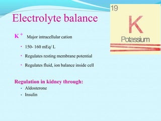 Electrolyte balance
K +
Major intracellular cation
• 150- 160 mEq/ L
• Regulates resting membrane potential
• Regulates fluid, ion balance inside cell
Regulation in kidney through:
•
•
Aldosterone
Insulin
 