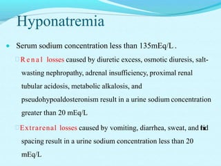 Hyponatremia
 Serum sodium concentration less than 135mEq/L .
 R e n a l losses caused by diuretic excess, osmotic diuresis, salt-
wasting nephropathy, adrenal insufficiency, proximal renal
tubular acidosis, metabolic alkalosis, and
pseudohypoaldosteronism result in a urine sodium concentration
greater than 20 mEq/L
Extrarenal losses caused by vomiting, diarrhea, sweat, and third
spacing result in a urine sodium concentration less than 20
mEq/L
 