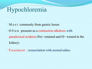 Hypochloremia
 M o s t commonly from gastric losses
 O f t e n presents as a contraction alkalosis with
paradoxical aciduria (Na+ retained and H+ wasted in the
kidney)
Treatment : resuscitation with normalsaline.
 
