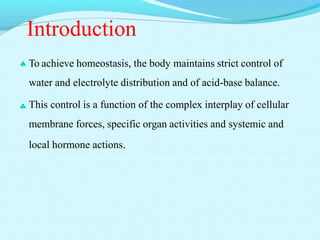 Introduction
 To achieve homeostasis, the body maintains strict control of
water and electrolyte distribution and of acid-base balance.
 This control is a function of the complex interplay of cellular
membrane forces, specific organ activities and systemic and
local hormone actions.
 