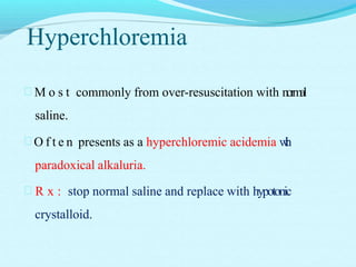 Hyperchloremia
 M o s t commonly from over-resuscitation with normal
saline.
 O f t e n presents as a hyperchloremic acidemia with
paradoxical alkaluria.
 R x : stop normal saline and replace with hypotonic
crystalloid.
 