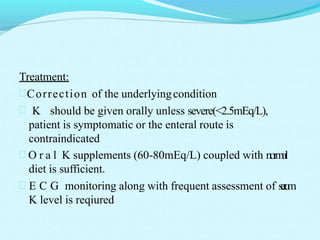 Treatment:
Correction of the underlyingcondition
 K should be given orally unless severe(<2.5mEq/L),
patient is symptomatic or the enteral route is
contraindicated
 O r a l K supplements (60-80mEq/L) coupled with normal
diet is sufficient.
 E C G monitoring along with frequent assessment of serum
K level is reqiured
 