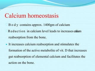 Calcium homeostasis
 B o d y contains approx. 1400gm of calcium
Reduction in calcium level leads to increasescalcium
reabsorption from the bone.
 It increases calcium reabsorption and stimulates the
formation of the active metabolite of vit. D that increases
gut reabsorption of elemental calcium and facilitates the
action on the bone.
 
