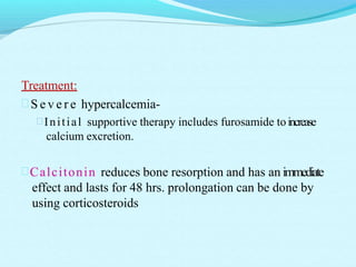 Treatment:
 S e v e r e hypercalcemia-
Initial supportive therapy includes furosamide toincrease
calcium excretion.
Calcitonin reduces bone resorption and has an immediate
effect and lasts for 48 hrs. prolongation can be done by
using corticosteroids
 