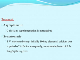 Treatment:
Asymptomatic
Calcium supplementation is notrequired
Symptomatic
 I V calcium therapy- initially 100mg elemental calcium over
a period of 5-10mins.susequently, a calcium infusion of 0.5-
2mg/kg/hr is given.
 