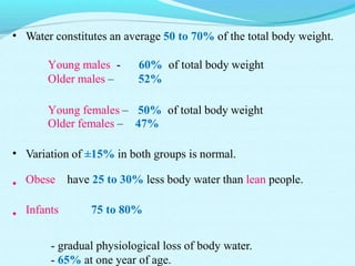 • Water constitutes an average 50 to 70% of the total body weight.
Young males - 60% of total body weight
Older males – 52%
Young females – 50% of total body weight
Older females – 47%
•
•
•
Variation of ±15% in both groups is normal.
Obese have 25 to 30% less body water than lean people.
Infants 75 to 80%
- gradual physiological loss of body water.
- 65% at one year of age.
 