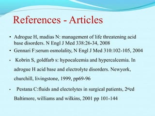 References - Articles
• Adrogue H, madias N: management of life threatening acid
base disorders. N Engl J Med 338:26-34, 2008
• Gennari F:serum osmolality, N Engl J Med 310:102-105, 2004
• Kobrin S, goldfarb s: hypocalcemia and hypercalcemia. In
adrogue H acid base and electrolyte disorders. Newyork,
churchill, livingstone, 1999, pp69-96
• Pestana C:fluids and electolytes in surgical patients, 2nded
Baltimore, williams and wilkins, 2001 pp 101-144
 