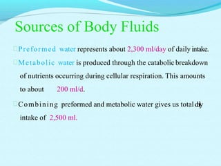 Sources of Body Fluids
Preformed water represents about 2,300 ml/day of daily intake.
Metabolic water is produced through the catabolic breakdown
of nutrients occurring during cellular respiration. This amounts
to about 200 ml/d.
Combining preformed and metabolic water gives us totaldaily
intake of 2,500 ml.
 