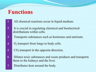 Functions
All chemical reactions occur in liquid medium.
It is crucial in regulating chemical and bioelectrical
distributions within cells.
Transports substances such as hormones and nutrients.
1
2
3
4
5
6
7
O2 transport from lungs to body cells.
CO2 transport in the opposite direction.
Dilutes toxic substances and waste products and transports
them to the kidneys and the liver.
Distributes heat around the body.
 