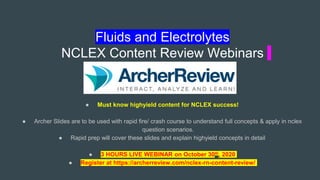 Fluids and Electrolytes
NCLEX Content Review Webinars
● Must know highyield content for NCLEX success!
● Archer Slides are to be used with rapid fire/ crash course to understand full concepts & apply in nclex
question scenarios.
● Rapid prep will cover these slides and explain highyield concepts in detail
● 3 HOURS LIVE WEBINAR on October 30th, 2020
● Register at https://archerreview.com/nclex-rn-content-review/
 