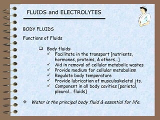 FLUIDS and ELECTROLYTES


BODY FLUIDS

Functions of Fluids

        Body fluids:
          Facilitate in the transport [nutrients,
            hormones, proteins, & others…]
          Aid in removal of cellular metabolic wastes
          Provide medium for cellular metabolism
          Regulate body temperature
          Provide lubrication of musculoskeletal jts.
          Component in all body cavities [parietal,
            pleural… fluids]

 Water is the principal body fluid & essential for life.
 