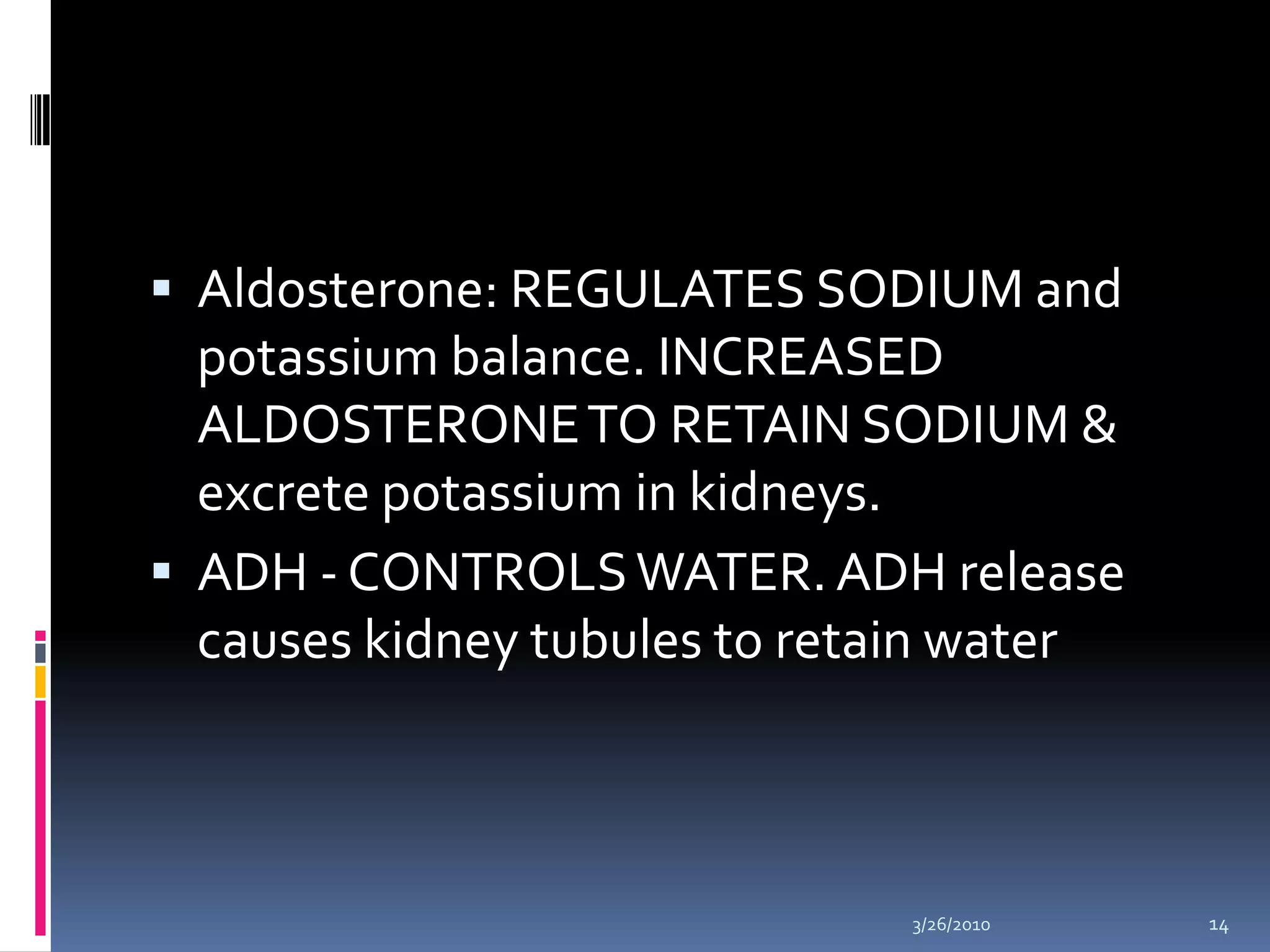 Aldosterone: REGULATES SODIUM and potassium balance. INCREASED ALDOSTERONE TO RETAIN SODIUM & excrete potassium in kidneys. ADH - CONTROLS WATER. ADH release causes kidney tubules to retain water 10/5/200914