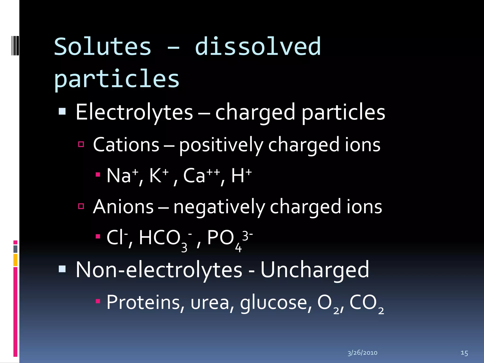 Solutes – dissolved particlesElectrolytes – charged particlesCations – positively charged ionsNa+, K+ , Ca++, H+Anions – negatively charged ionsCl-, HCO3- , PO43-Non-electrolytes - Uncharged Proteins, urea, glucose, O2, CO210/5/200915