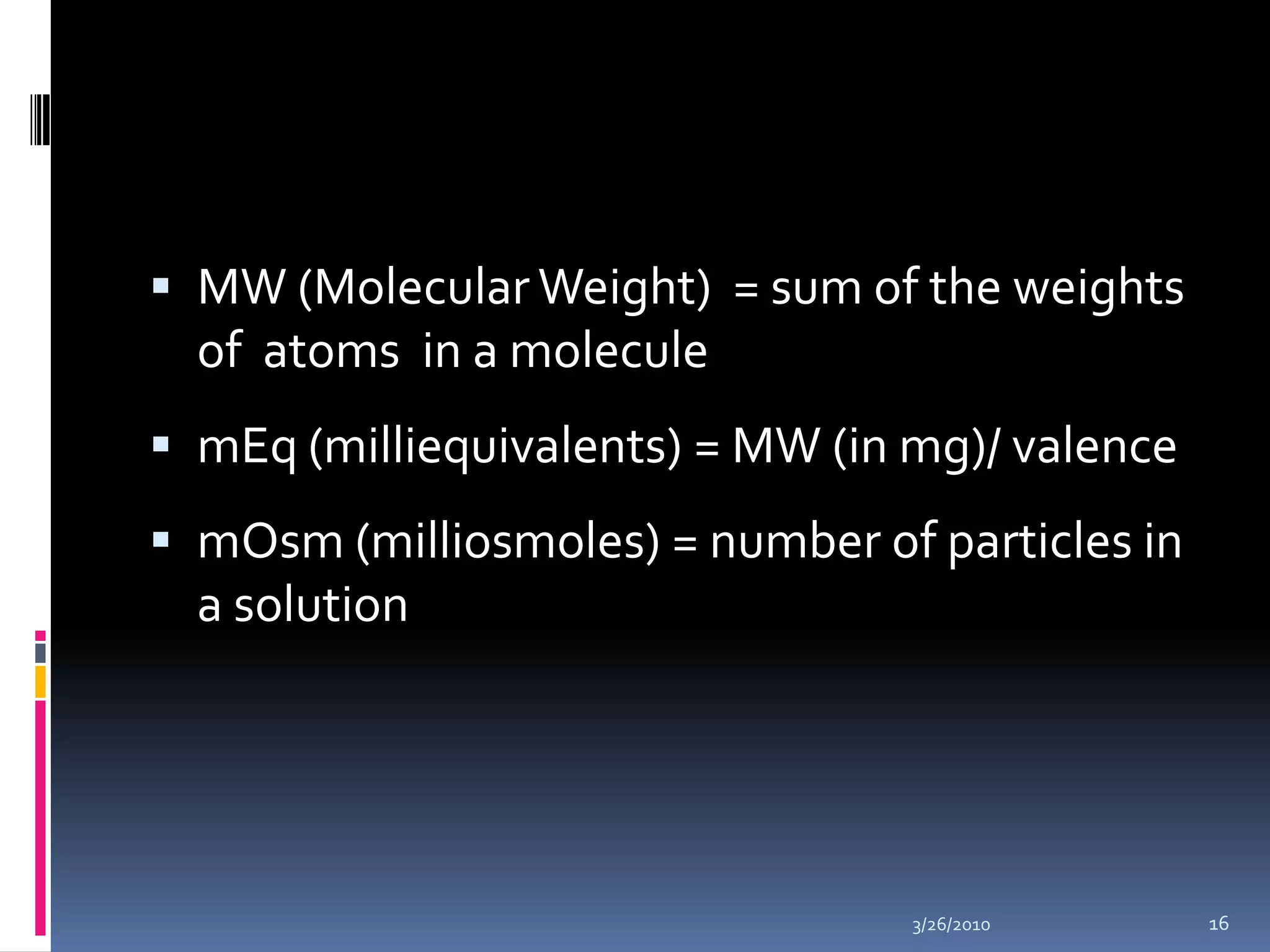 MW (Molecular Weight)  = sum of the weights                               of  atoms  in a moleculemEq (milliequivalents) = MW (in mg)/ valencemOsm (milliosmoles) = number of particles in a solution10/5/200916