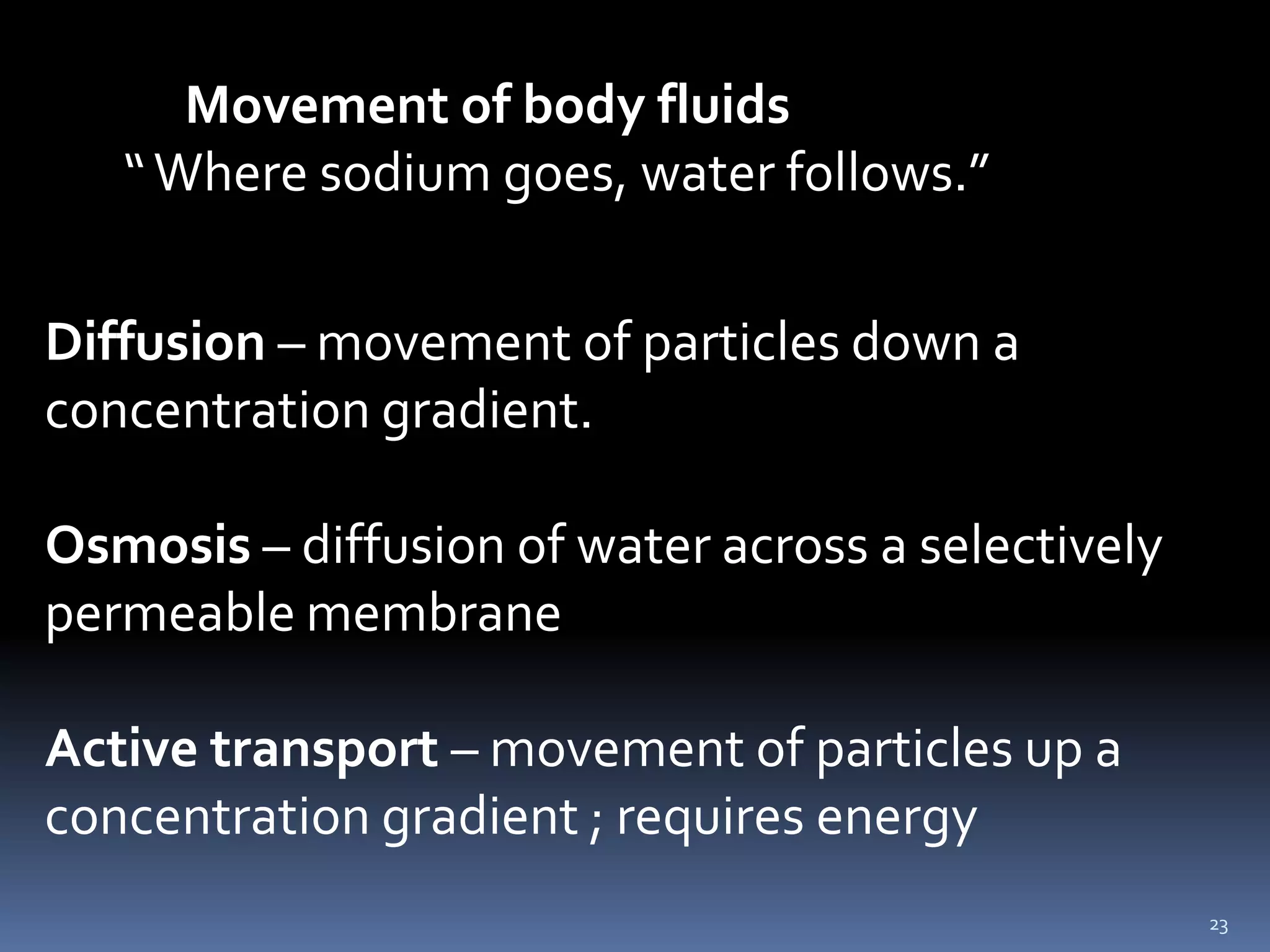 23            Movement of body fluids       “ Where sodium goes, water follows.”Diffusion – movement of particles down a concentration gradient.Osmosis – diffusion of water across a selectively permeable membraneActive transport – movement of particles up a concentration gradient ; requires energy