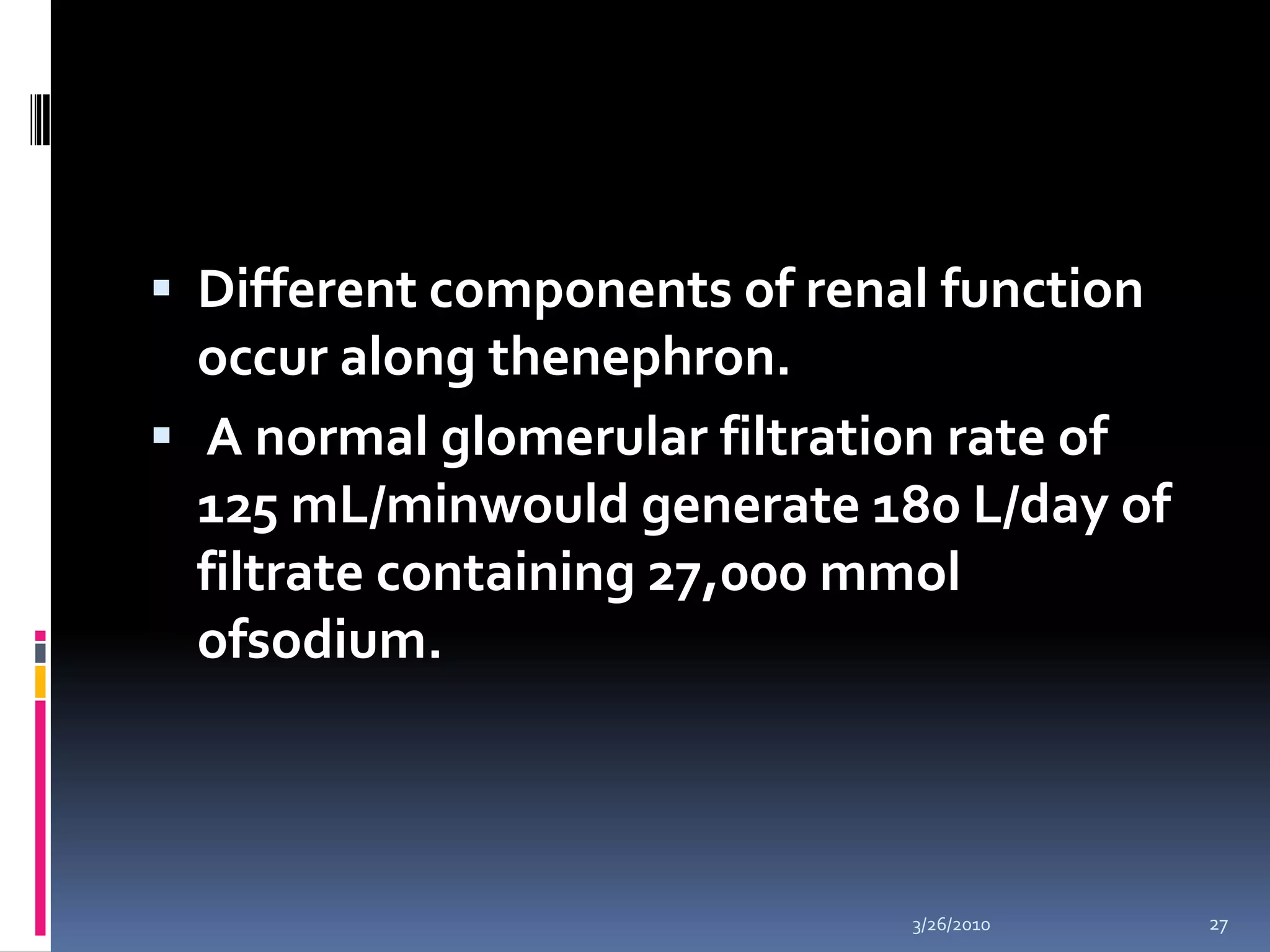 Different components of renal function occur along thenephron. A normal glomerular filtration rate of 125 mL/minwould generate 180 L/day of filtrate containing 27,000 mmolofsodium. 10/5/200927