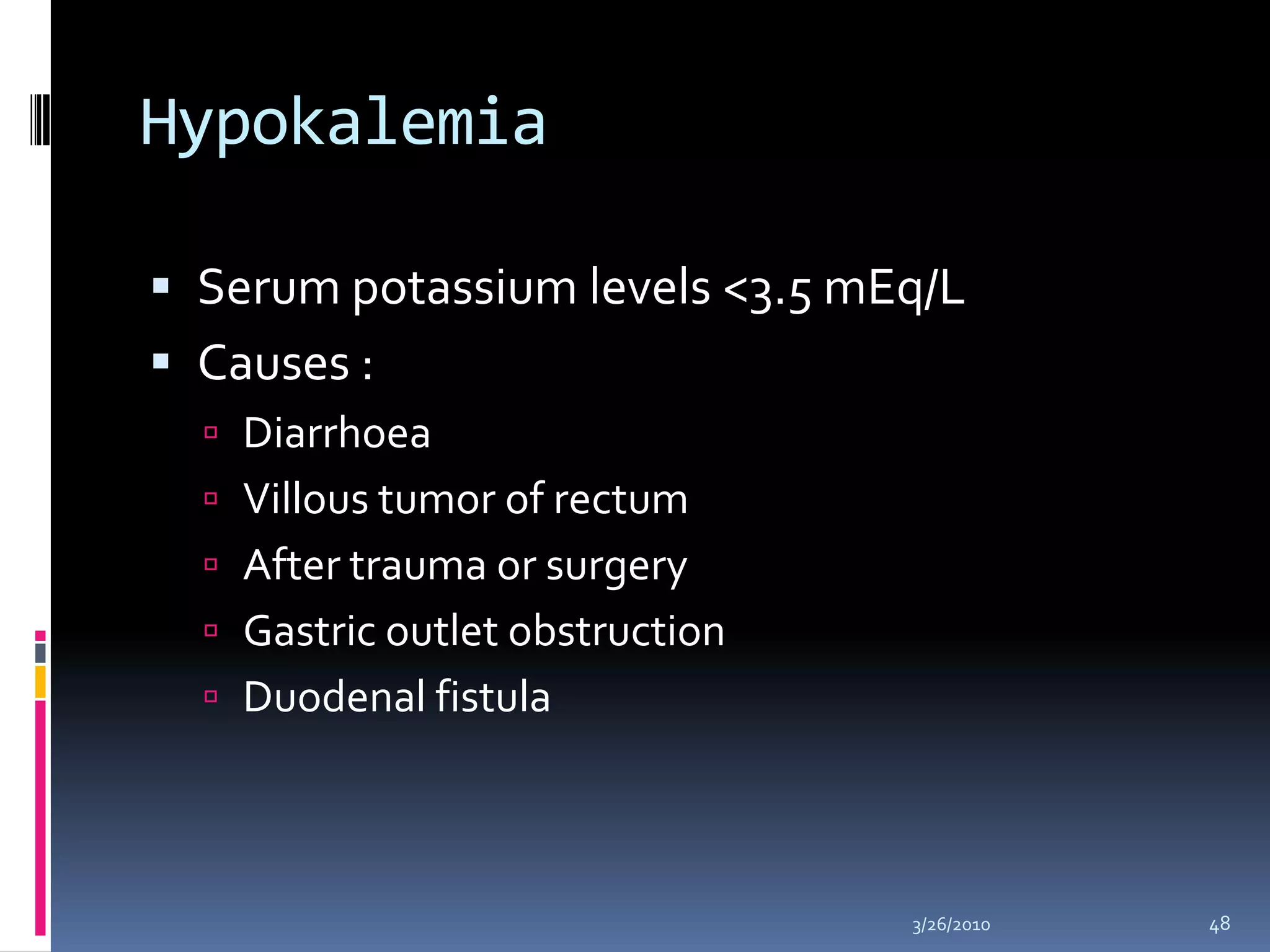 HypokalemiaSerum potassium levels <3.5 mEq/LCauses : DiarrhoeaVillous tumor of rectumAfter trauma or surgeryGastric outlet obstructionDuodenal fistula10/5/200948