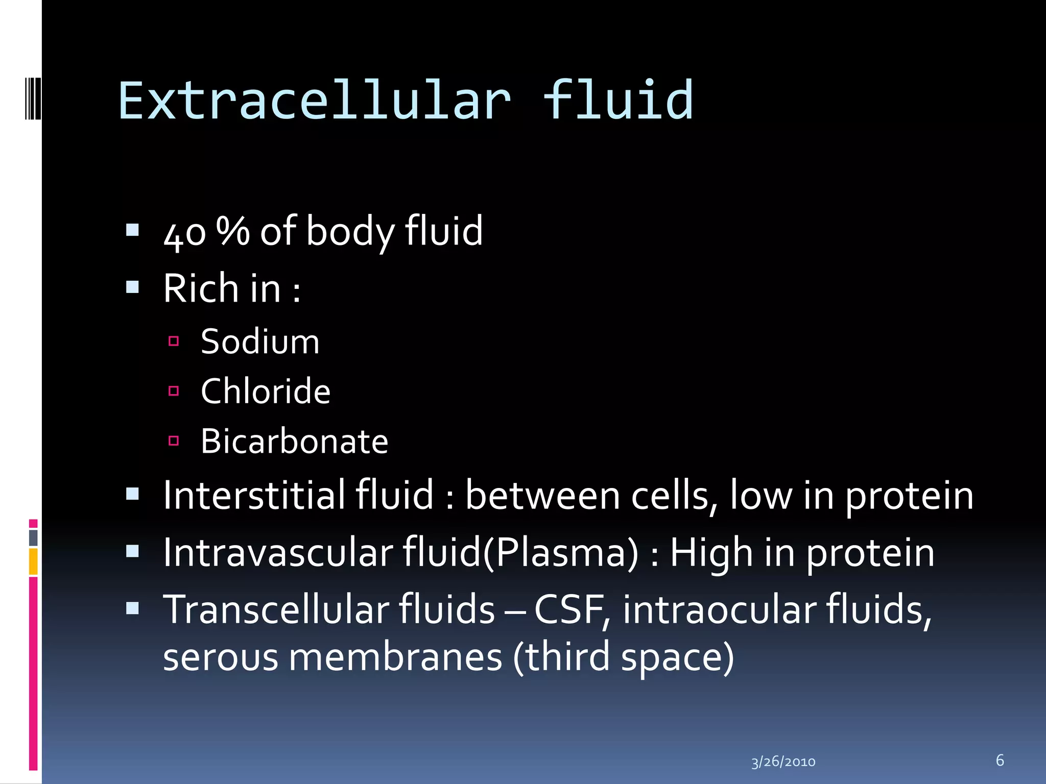 Extracellular fluid40 % of body fluidRich in :SodiumChlorideBicarbonate Interstitial fluid : between cells, low in proteinIntravascular fluid(Plasma) : High in proteinTranscellular fluids – CSF, intraocular fluids, serous membranes (third space)10/5/20096