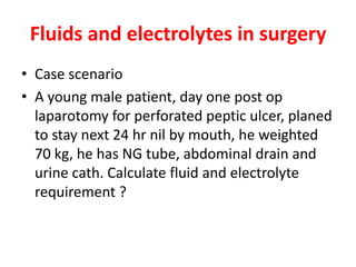 Fluids and electrolytes in surgery
• Case scenario
• A young male patient, day one post op
laparotomy for perforated peptic ulcer, planed
to stay next 24 hr nil by mouth, he weighted
70 kg, he has NG tube, abdominal drain and
urine cath. Calculate fluid and electrolyte
requirement ?
 