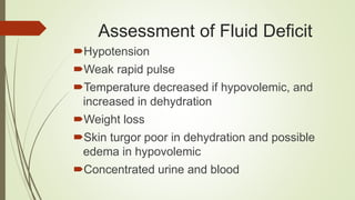 Assessment of Fluid Deficit
Hypotension
Weak rapid pulse
Temperature decreased if hypovolemic, and
increased in dehydration
Weight loss
Skin turgor poor in dehydration and possible
edema in hypovolemic
Concentrated urine and blood
 
