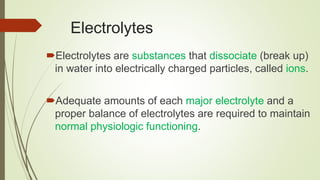 Electrolytes
Electrolytes are substances that dissociate (break up)
in water into electrically charged particles, called ions.
Adequate amounts of each major electrolyte and a
proper balance of electrolytes are required to maintain
normal physiologic functioning.
 