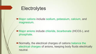 Electrolytes
Major cations include sodium, potassium, calcium, and
magnesium.
Major anions include chloride, bicarbonate (HCO3-), and
phosphate.
Normally, the electrical charges of cations balance the
electrical charges of anions, keeping body fluids electrically
neutral.
 