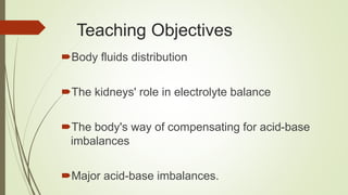 Teaching Objectives
Body fluids distribution
The kidneys' role in electrolyte balance
The body's way of compensating for acid-base
imbalances
Major acid-base imbalances.
 