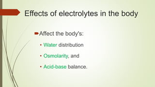 Effects of electrolytes in the body
Affect the body's:
• Water distribution
• Osmolarity, and
• Acid-base balance.
 