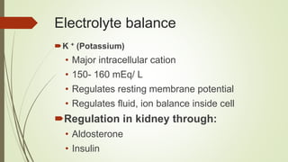 Electrolyte balance
K + (Potassium)
• Major intracellular cation
• 150- 160 mEq/ L
• Regulates resting membrane potential
• Regulates fluid, ion balance inside cell
Regulation in kidney through:
• Aldosterone
• Insulin
 