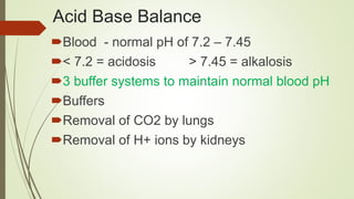Acid Base Balance
Blood - normal pH of 7.2 – 7.45
< 7.2 = acidosis > 7.45 = alkalosis
3 buffer systems to maintain normal blood pH
Buffers
Removal of CO2 by lungs
Removal of H+ ions by kidneys
 