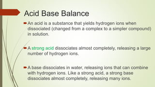 Acid Base Balance
An acid is a substance that yields hydrogen ions when
dissociated (changed from a complex to a simpler compound)
in solution.
A strong acid dissociates almost completely, releasing a large
number of hydrogen ions.
A base dissociates in water, releasing ions that can combine
with hydrogen ions. Like a strong acid, a strong base
dissociates almost completely, releasing many ions.
 