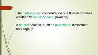 The hydrogen ion concentration of a fluid determines
whether it's acidic or basic (alkaline).
A neutral solution, such as pure water, dissociates
only slightly.
 