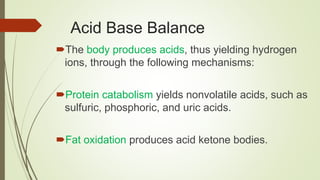 Acid Base Balance
The body produces acids, thus yielding hydrogen
ions, through the following mechanisms:
Protein catabolism yields nonvolatile acids, such as
sulfuric, phosphoric, and uric acids.
Fat oxidation produces acid ketone bodies.
 