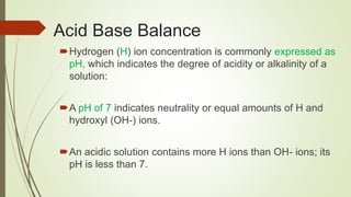 Acid Base Balance
Hydrogen (H) ion concentration is commonly expressed as
pH, which indicates the degree of acidity or alkalinity of a
solution:
A pH of 7 indicates neutrality or equal amounts of H and
hydroxyl (OH-) ions.
An acidic solution contains more H ions than OH- ions; its
pH is less than 7.
 