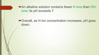 An alkaline solution contains fewer H ions than OH-
ions; its pH exceeds 7.
Overall, as H ion concentration increases, pH goes
down.
 