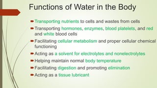 Transporting nutrients to cells and wastes from cells
Transporting hormones, enzymes, blood platelets, and red
and white blood cells
Facilitating cellular metabolism and proper cellular chemical
functioning
Acting as a solvent for electrolytes and nonelectrolytes
Helping maintain normal body temperature
Facilitating digestion and promoting elimination
Acting as a tissue lubricant
Functions of Water in the Body
 