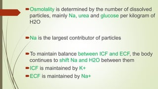 Osmolality is determined by the number of dissolved
particles, mainly Na, urea and glucose per kilogram of
H2O
Na is the largest contributor of particles
To maintain balance between ICF and ECF, the body
continues to shift Na and H2O between them
ICF is maintained by K+
ECF is maintained by Na+
 
