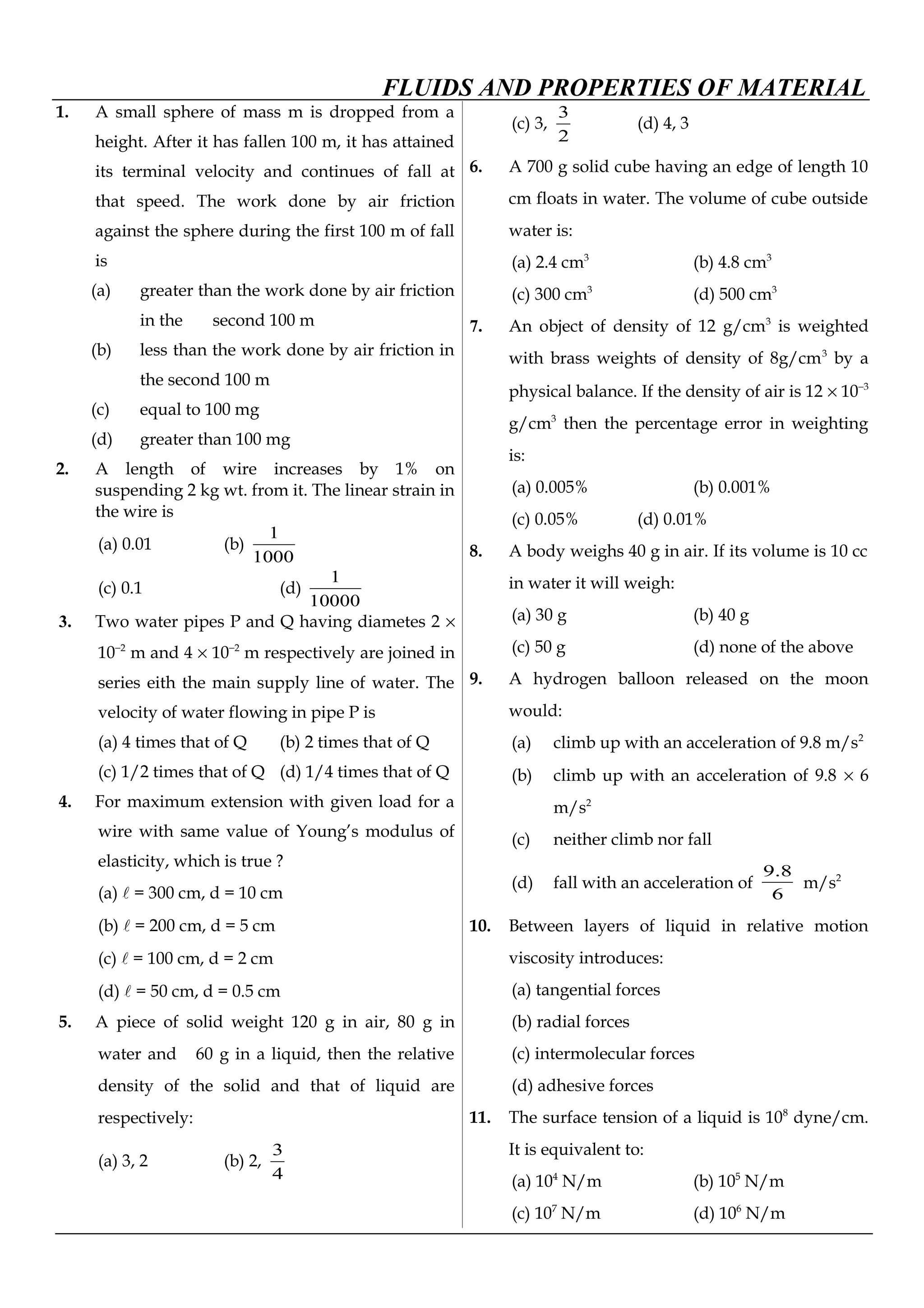 FLUIDS AND PROPERTIES OF MATERIAL
1. A small sphere of mass m is dropped from a
height. After it has fallen 100 m, it has attained
its terminal velocity and continues of fall at
that speed. The work done by air friction
against the sphere during the first 100 m of fall
is
(a) greater than the work done by air friction
in the second 100 m
(b) less than the work done by air friction in
the second 100 m
(c) equal to 100 mg
(d) greater than 100 mg
2. A length of wire increases by 1% on
suspending 2 kg wt. from it. The linear strain in
the wire is
(a) 0.01 (b)
1000
1
(c) 0.1 (d)
10000
1
3. Two water pipes P and Q having diametes 2 ×
10−2
m and 4 × 10−2
m respectively are joined in
series eith the main supply line of water. The
velocity of water flowing in pipe P is
(a) 4 times that of Q (b) 2 times that of Q
(c) 1/2 times that of Q (d) 1/4 times that of Q
4. For maximum extension with given load for a
wire with same value of Young’s modulus of
elasticity, which is true ?
(a)  = 300 cm, d = 10 cm
(b)  = 200 cm, d = 5 cm
(c)  = 100 cm, d = 2 cm
(d)  = 50 cm, d = 0.5 cm
5. A piece of solid weight 120 g in air, 80 g in
water and 60 g in a liquid, then the relative
density of the solid and that of liquid are
respectively:
(a) 3, 2 (b) 2,
4
3
(c) 3,
2
3
(d) 4, 3
6. A 700 g solid cube having an edge of length 10
cm floats in water. The volume of cube outside
water is:
(a) 2.4 cm3
(b) 4.8 cm3
(c) 300 cm3
(d) 500 cm3
7. An object of density of 12 g/cm3
is weighted
with brass weights of density of 8g/cm3
by a
physical balance. If the density of air is 12 × 10−3
g/cm3
then the percentage error in weighting
is:
(a) 0.005% (b) 0.001%
(c) 0.05% (d) 0.01%
8. A body weighs 40 g in air. If its volume is 10 cc
in water it will weigh:
(a) 30 g (b) 40 g
(c) 50 g (d) none of the above
9. A hydrogen balloon released on the moon
would:
(a) climb up with an acceleration of 9.8 m/s2
(b) climb up with an acceleration of 9.8 × 6
m/s2
(c) neither climb nor fall
(d) fall with an acceleration of
6
8.9
m/s2
10. Between layers of liquid in relative motion
viscosity introduces:
(a) tangential forces
(b) radial forces
(c) intermolecular forces
(d) adhesive forces
11. The surface tension of a liquid is 108
dyne/cm.
It is equivalent to:
(a) 104
N/m (b) 105
N/m
(c) 107
N/m (d) 106
N/m
 