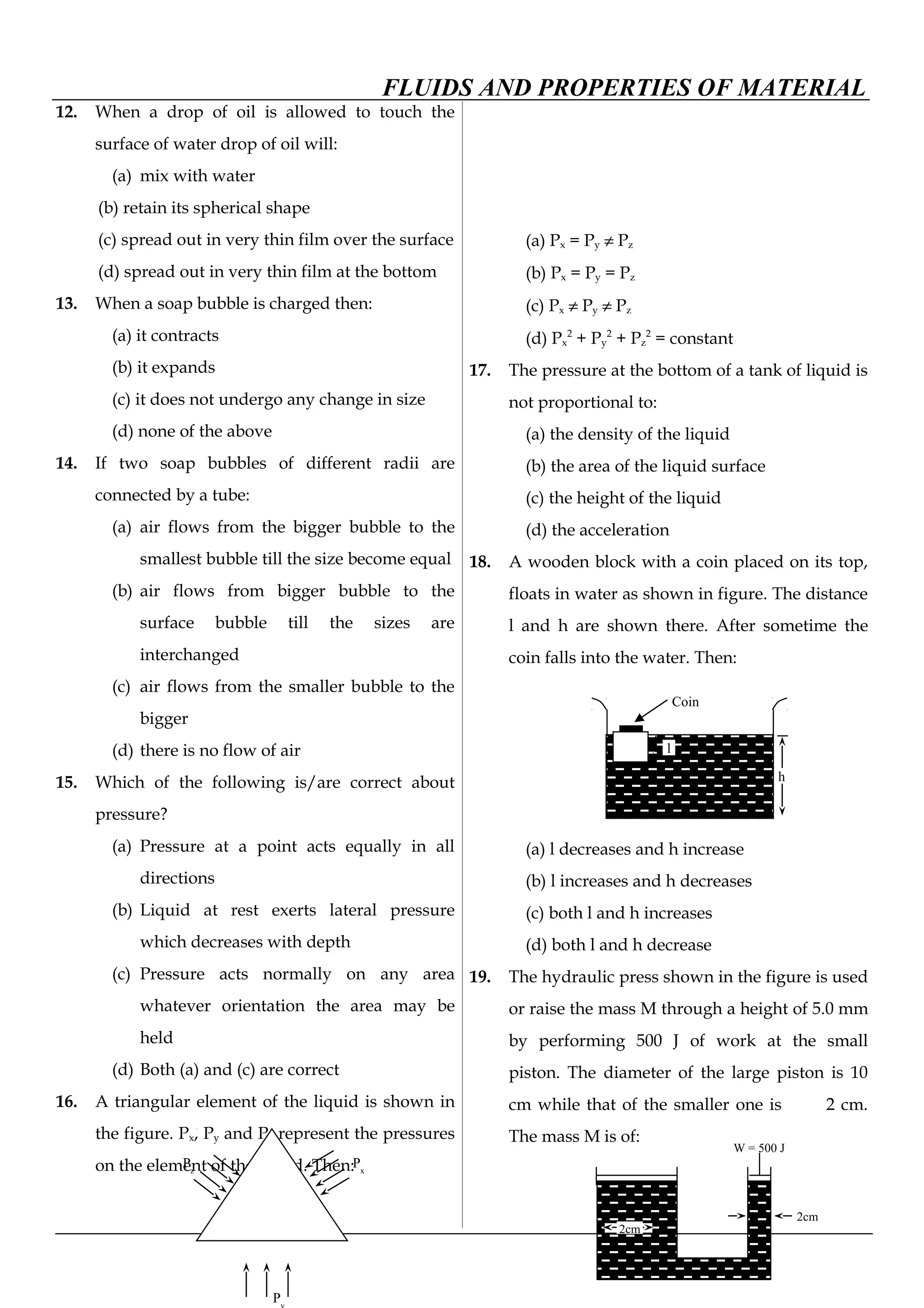 FLUIDS AND PROPERTIES OF MATERIAL
12. When a drop of oil is allowed to touch the
surface of water drop of oil will:
(a) mix with water
(b) retain its spherical shape
(c) spread out in very thin film over the surface
(d) spread out in very thin film at the bottom
13. When a soap bubble is charged then:
(a) it contracts
(b) it expands
(c) it does not undergo any change in size
(d) none of the above
14. If two soap bubbles of different radii are
connected by a tube:
(a) air flows from the bigger bubble to the
smallest bubble till the size become equal
(b) air flows from bigger bubble to the
surface bubble till the sizes are
interchanged
(c) air flows from the smaller bubble to the
bigger
(d) there is no flow of air
15. Which of the following is/are correct about
pressure?
(a) Pressure at a point acts equally in all
directions
(b) Liquid at rest exerts lateral pressure
which decreases with depth
(c) Pressure acts normally on any area
whatever orientation the area may be
held
(d) Both (a) and (c) are correct
16. A triangular element of the liquid is shown in
the figure. Px, Py and Pz represent the pressures
on the element of the liquid. Then:
(a) Px = Py ≠ Pz
(b) Px = Py = Pz
(c) Px ≠ Py ≠ Pz
(d) Px
2
+ Py
2
+ Pz
2
= constant
17. The pressure at the bottom of a tank of liquid is
not proportional to:
(a) the density of the liquid
(b) the area of the liquid surface
(c) the height of the liquid
(d) the acceleration
18. A wooden block with a coin placed on its top,
floats in water as shown in figure. The distance
l and h are shown there. After sometime the
coin falls into the water. Then:
(a) l decreases and h increase
(b) l increases and h decreases
(c) both l and h increases
(d) both l and h decrease
19. The hydraulic press shown in the figure is used
or raise the mass M through a height of 5.0 mm
by performing 500 J of work at the small
piston. The diameter of the large piston is 10
cm while that of the smaller one is 2 cm.
The mass M is of:
Px
Pz
P
Coin
l
h
2cm
2cm
W = 500 J
 